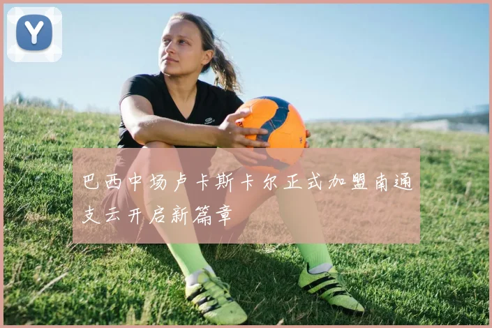 巴西中场卢卡斯卡尔正式加盟南通支云开启新篇章