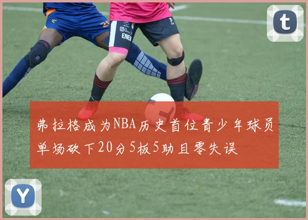 弗拉格成为NBA历史首位青少年球员单场砍下20分5板5助且零失误