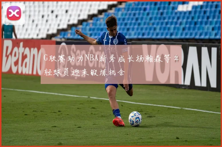 G联赛助力NBA新秀成长杨瀚森等年轻球员迎来锻炼机会