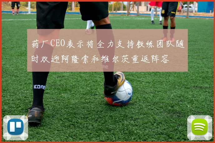 药厂CEO表示将全力支持教练团队随时欢迎阿隆索和维尔茨重返阵容
