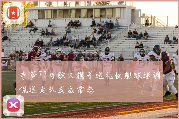 夺笋77与欧文携手送礼快船球迷调侃送走队友成常态