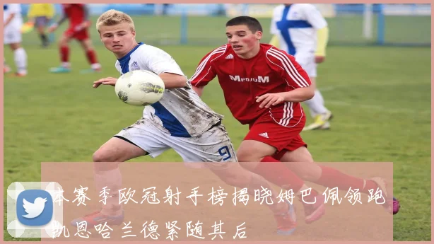 本赛季欧冠射手榜揭晓姆巴佩领跑凯恩哈兰德紧随其后