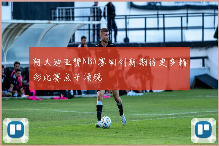 阿夫迪亚赞NBA赛制创新期待更多精彩比赛点子涌现
