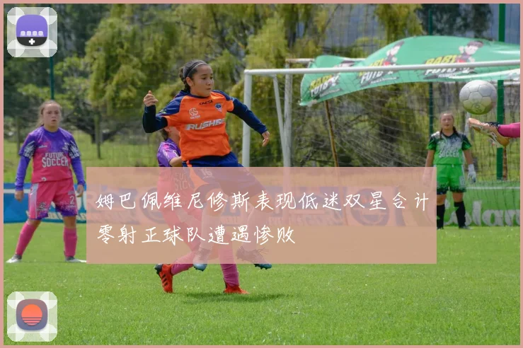 姆巴佩维尼修斯表现低迷双星合计零射正球队遭遇惨败