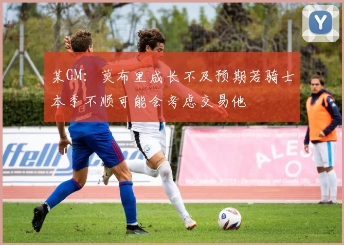 某GM：莫布里成长不及预期若骑士本季不顺可能会考虑交易他