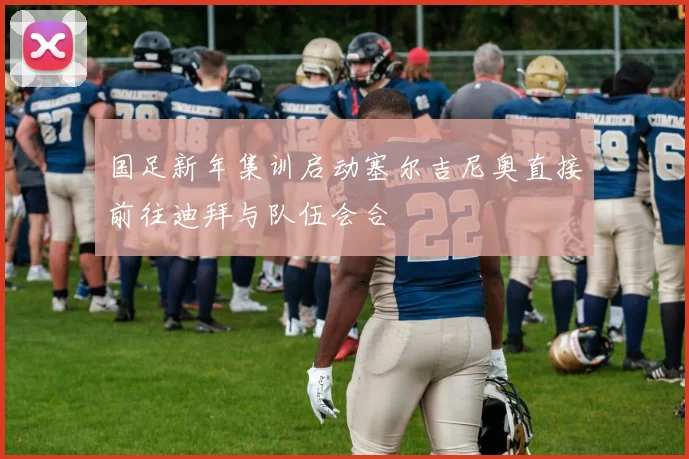国足新年集训启动塞尔吉尼奥直接前往迪拜与队伍会合