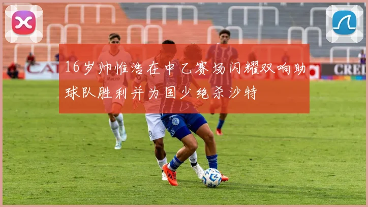 16岁帅惟浩在中乙赛场闪耀双响助球队胜利并为国少绝杀沙特