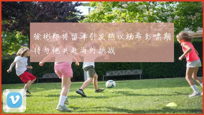 徐彬即将留洋引发热议杨希彭啸期待与他共赴海外挑战