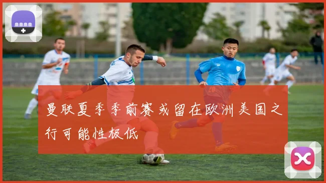 曼联夏季季前赛或留在欧洲美国之行可能性极低
