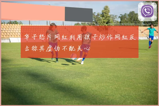 华子怒斥网红利用孩子炒作网红反击称其虚伪不配关心