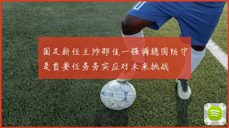 国足新任主帅邵佳一强调稳固防守是首要任务务实应对未来挑战