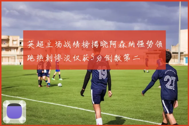 英超主场战绩榜揭晓阿森纳强势领跑热刺惨淡仅获5分倒数第二