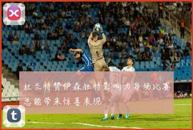 杜兰特赞伊森独特影响力每场比赛总能带来惊喜表现