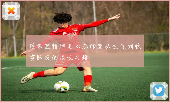 范弗里特坦言心态转变从生气到欣赏队友的成长之路