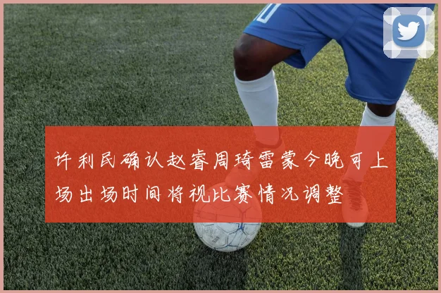 许利民确认赵睿周琦雷蒙今晚可上场出场时间将视比赛情况调整