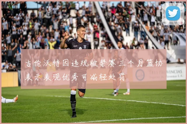吉伦沃特因违规被禁赛三个月篮协表示表现优秀可减轻处罚