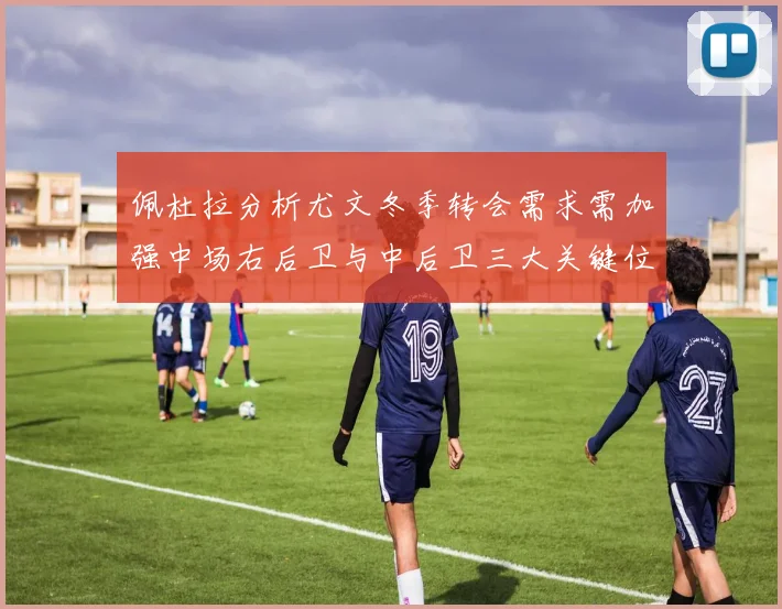 佩杜拉分析尤文冬季转会需求需加强中场右后卫与中后卫三大关键位置