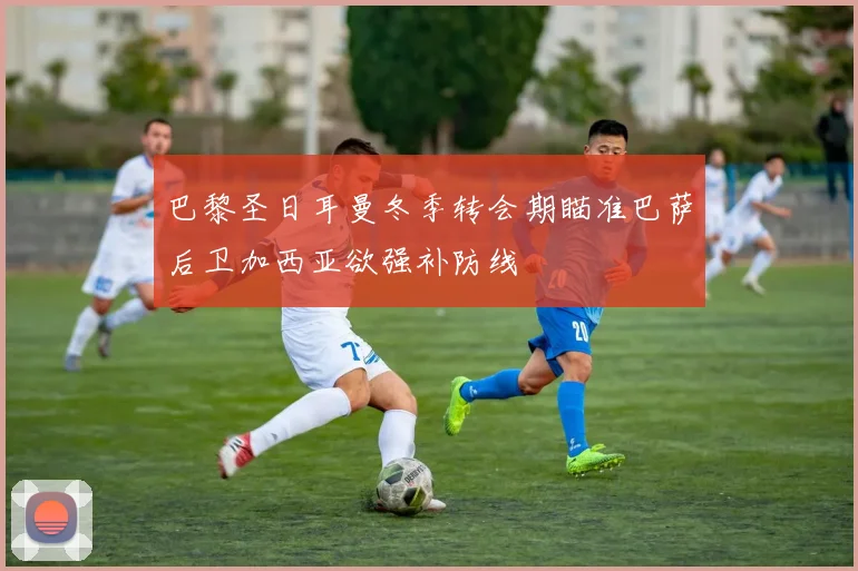 巴黎圣日耳曼冬季转会期瞄准巴萨后卫加西亚欲强补防线
