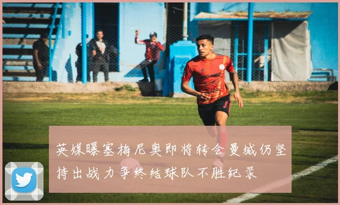 英媒曝塞梅尼奥即将转会曼城仍坚持出战力争终结球队不胜纪录
