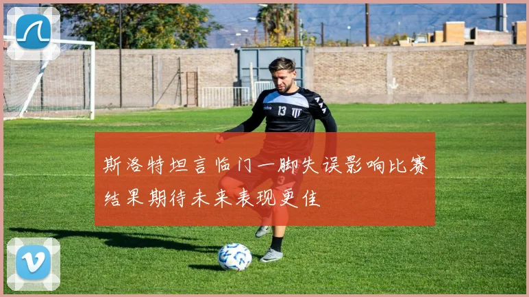 斯洛特坦言临门一脚失误影响比赛结果期待未来表现更佳