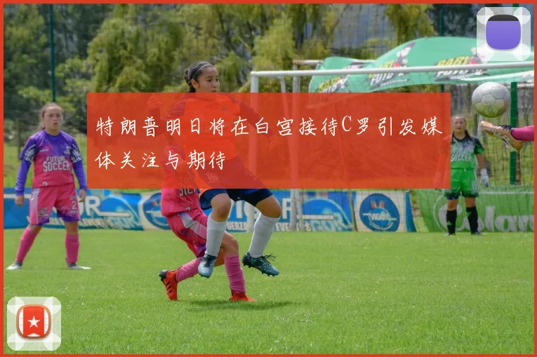 特朗普明日将在白宫接待C罗引发媒体关注与期待