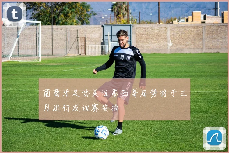 葡萄牙足协关注墨西哥局势将于三月进行友谊赛安排