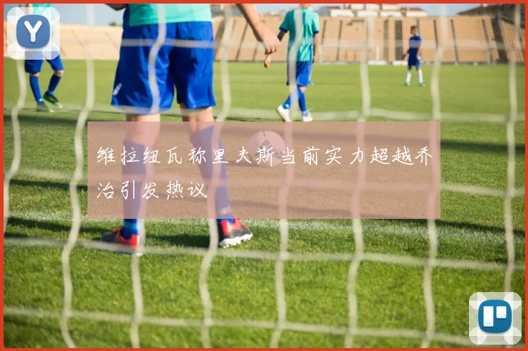 维拉纽瓦称里夫斯当前实力超越乔治引发热议