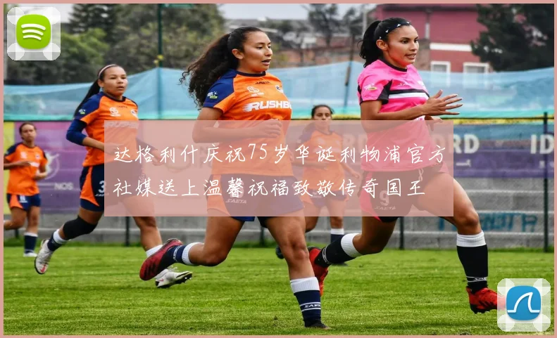 达格利什庆祝75岁华诞利物浦官方社媒送上温馨祝福致敬传奇国王