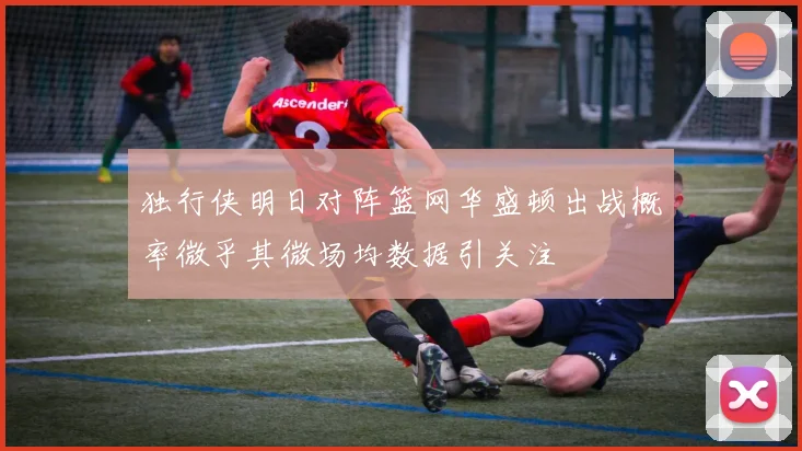 独行侠明日对阵篮网华盛顿出战概率微乎其微场均数据引关注