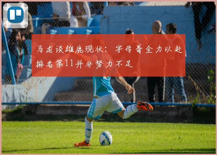 马龙谈雄鹿现状：字母哥全力以赴排名第11并非努力不足