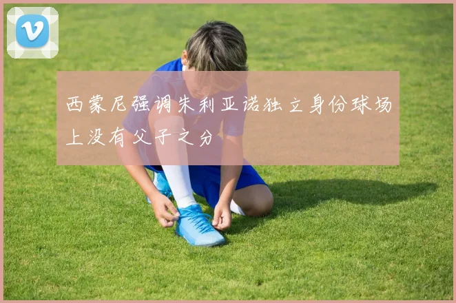 西蒙尼强调朱利亚诺独立身份球场上没有父子之分