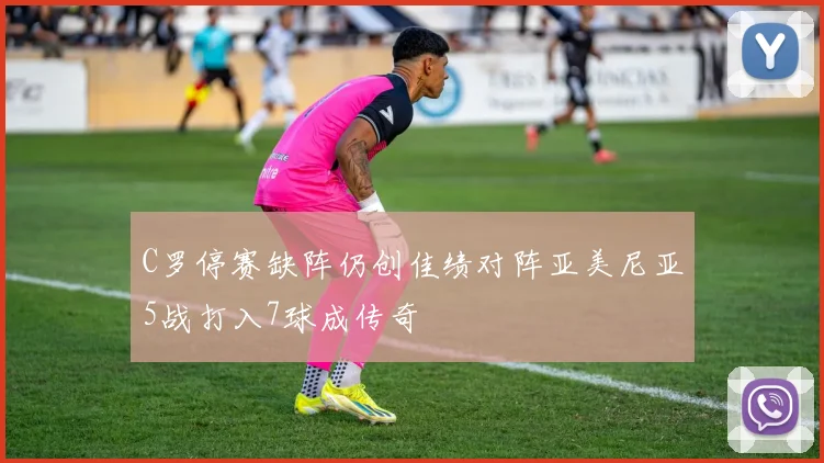 C罗停赛缺阵仍创佳绩对阵亚美尼亚5战打入7球成传奇