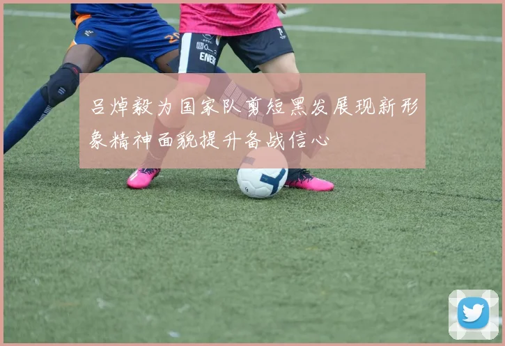 吕焯毅为国家队剪短黑发展现新形象精神面貌提升备战信心