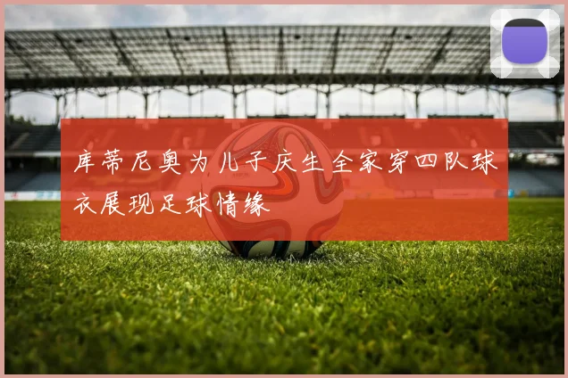 库蒂尼奥为儿子庆生全家穿四队球衣展现足球情缘