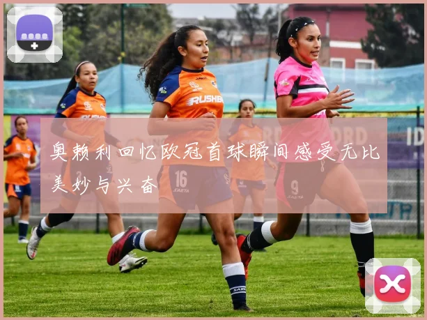 奥赖利回忆欧冠首球瞬间感受无比美妙与兴奋