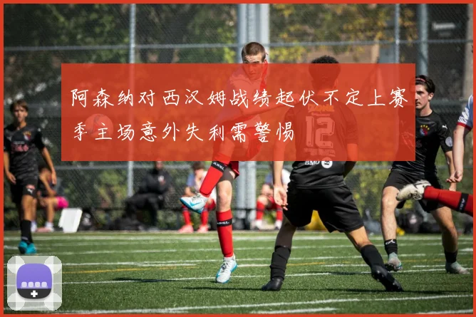 阿森纳对西汉姆战绩起伏不定上赛季主场意外失利需警惕