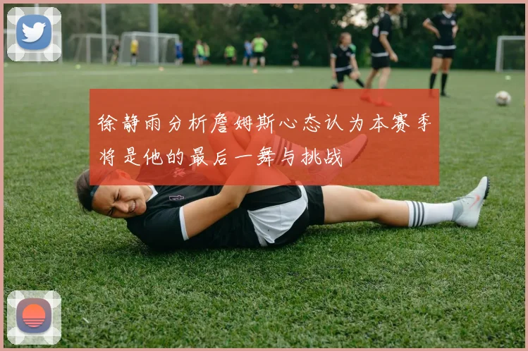 徐静雨分析詹姆斯心态认为本赛季将是他的最后一舞与挑战