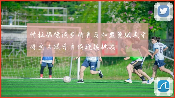 特拉福德谈多纳鲁马加盟曼城表示将全力提升自我迎接挑战