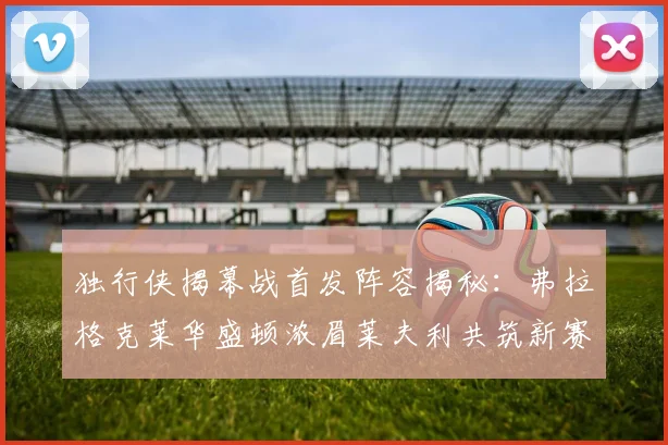 独行侠揭幕战首发阵容揭秘：弗拉格克莱华盛顿浓眉莱夫利共筑新赛季希望