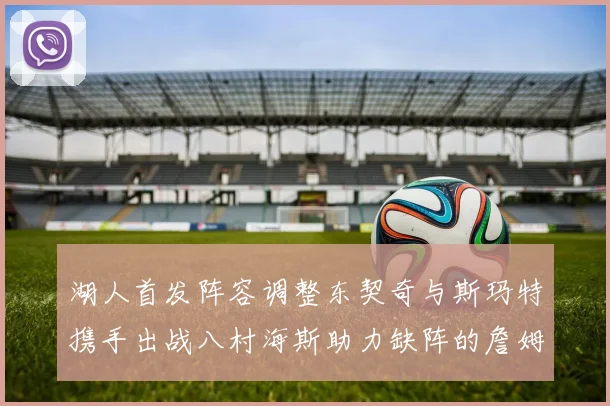 湖人首发阵容调整东契奇与斯玛特携手出战八村海斯助力缺阵的詹姆斯艾顿